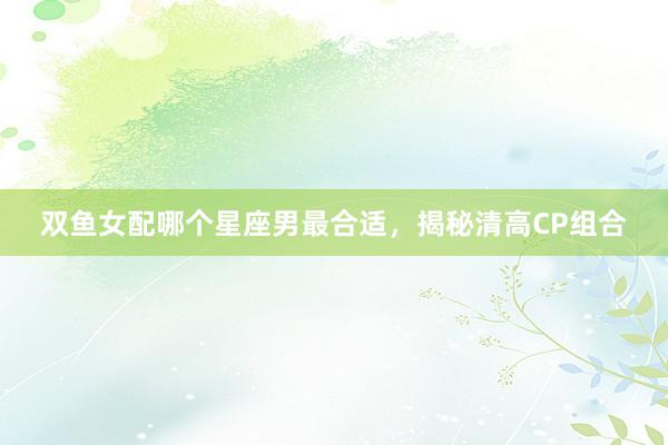 双鱼女配哪个星座男最合适，揭秘清高CP组合